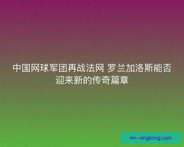 中国网球军团再战法网 罗兰加洛斯能否迎来新的传奇篇章 中国网球军团再战法网 罗兰加洛斯能否迎来新的传奇篇章
