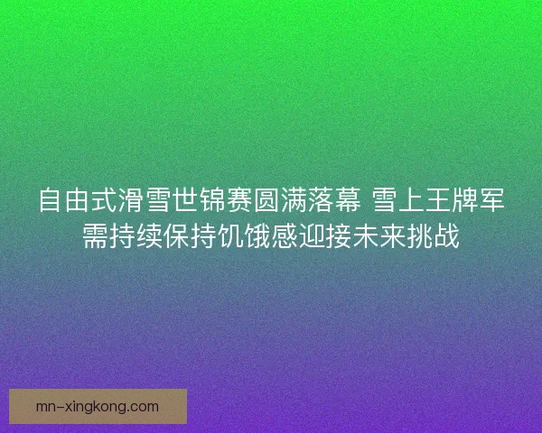自由式滑雪世锦赛圆满落幕 雪上王牌军需持续保持饥饿感迎接未来挑战