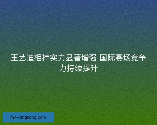 王艺迪相持实力显著增强 国际赛场竞争力持续提升