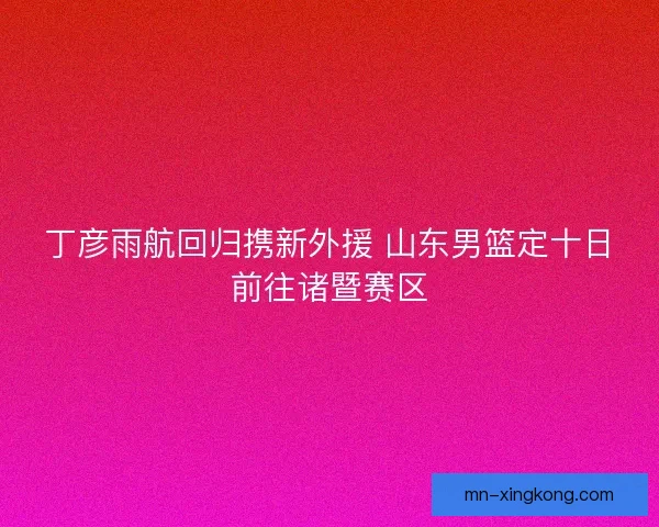 丁彦雨航回归携新外援 山东男篮定十日前往诸暨赛区