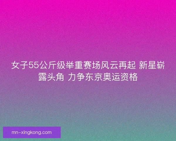 女子55公斤级举重赛场风云再起 新星崭露头角 力争东京奥运资格